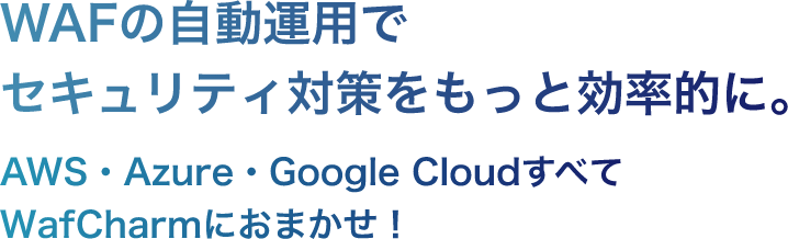 WAFの自動運用でセキュリティ対策をもっと効率的に。 AWS・Azure・Google CloudすべてWafCharmにおまかせ！