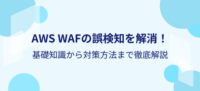 AWS WAFの誤検知を解消！基礎知識から対策方法まで徹底解説