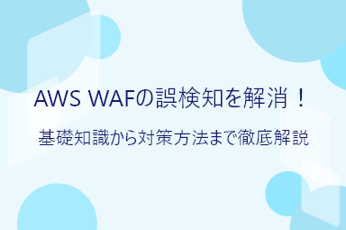 AWS WAFの誤検知を解消！基礎知識から対策方法まで徹底解説